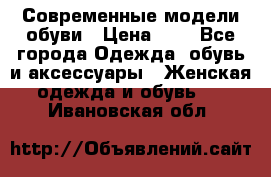 Современные модели обуви › Цена ­ 1 - Все города Одежда, обувь и аксессуары » Женская одежда и обувь   . Ивановская обл.